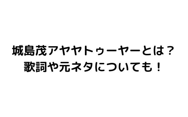 アヤヤトゥーヤー 城島茂 とは 歌詞や元ネタについても