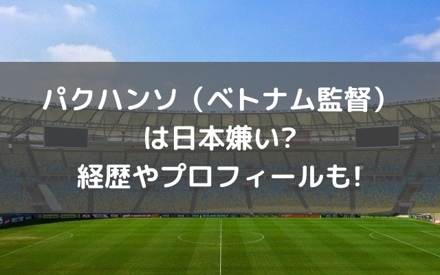 パクハンソ ベトナム監督 は日本嫌い 経歴やプロフィールも いろどり